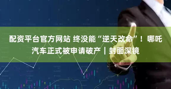 配资平台官方网站 终没能“逆天改命”！哪吒汽车正式被申请破产｜封面深镜