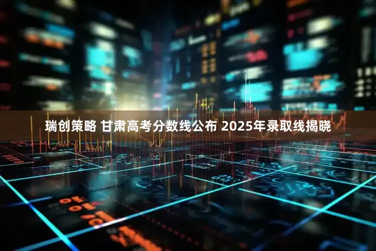 瑞创策略 甘肃高考分数线公布 2025年录取线揭晓