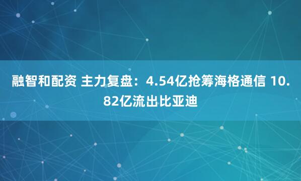 融智和配资 主力复盘：4.54亿抢筹海格通信 10.82亿流出比亚迪
