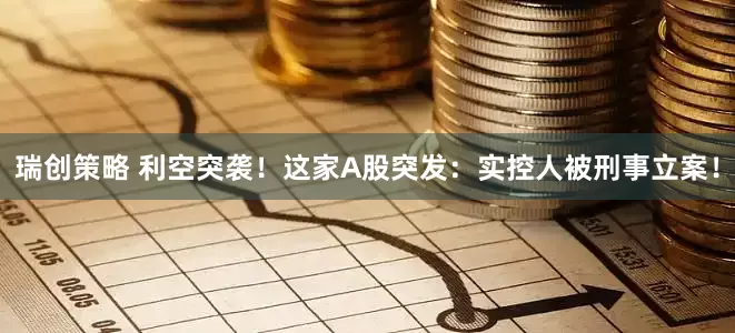 瑞创策略 利空突袭！这家A股突发：实控人被刑事立案！