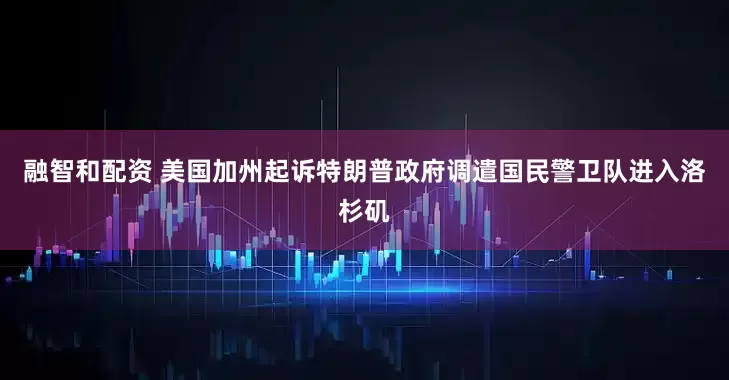 融智和配资 美国加州起诉特朗普政府调遣国民警卫队进入洛杉矶