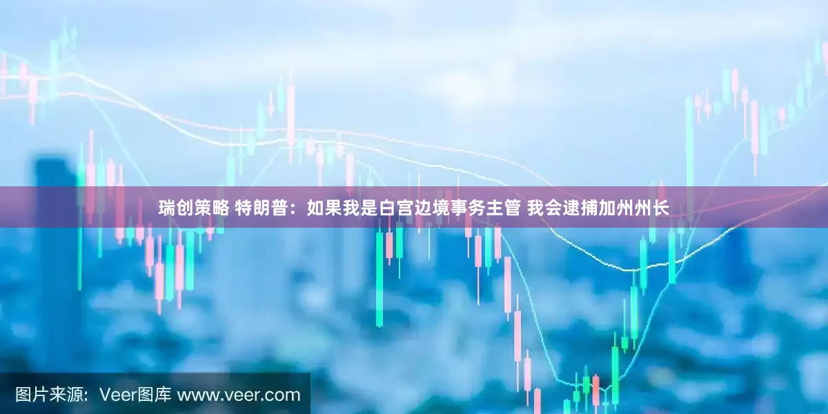 瑞创策略 特朗普：如果我是白宫边境事务主管 我会逮捕加州州长