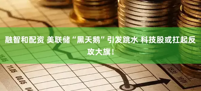 融智和配资 美联储“黑天鹅”引发跳水 科技股或扛起反攻大旗！