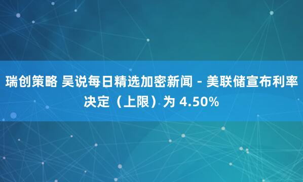 瑞创策略 吴说每日精选加密新闻 - 美联储宣布利率决定（上限）为 4.50%