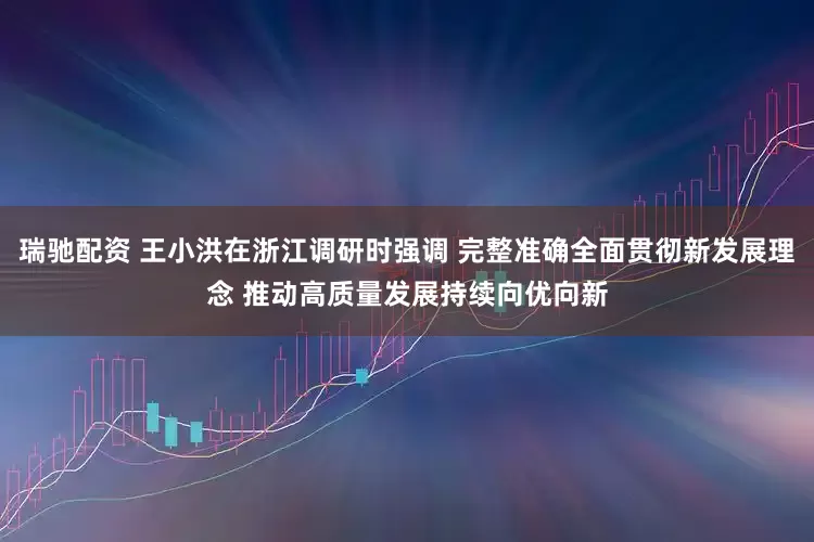 瑞驰配资 王小洪在浙江调研时强调 完整准确全面贯彻新发展理念 推动高质量发展持续向优向新