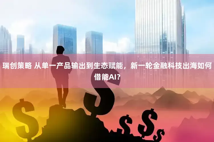 瑞创策略 从单一产品输出到生态赋能，新一轮金融科技出海如何借能AI？