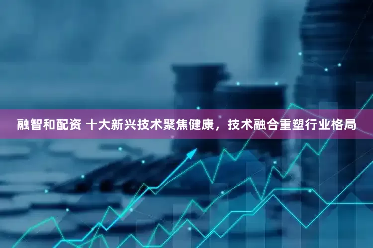 融智和配资 十大新兴技术聚焦健康，技术融合重塑行业格局