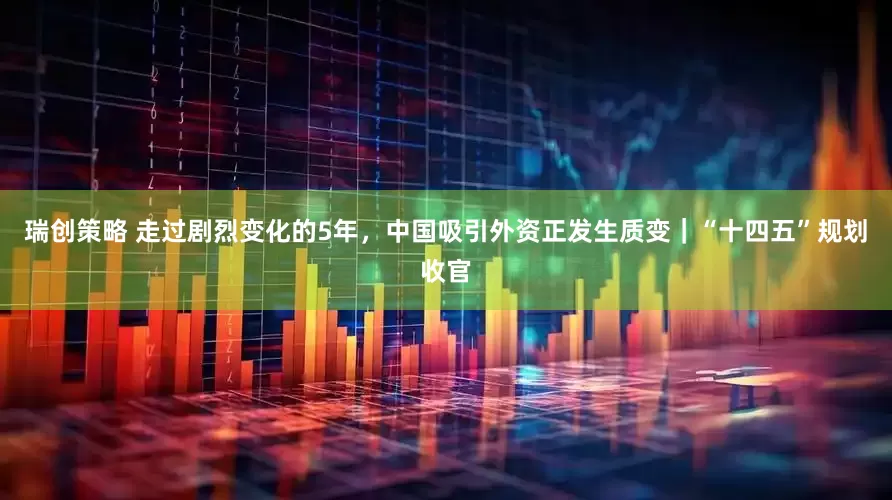 瑞创策略 走过剧烈变化的5年，中国吸引外资正发生质变｜“十四五”规划收官