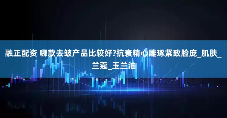 融正配资 哪款去皱产品比较好?抗衰精心雕琢紧致脸庞_肌肤_兰蔻_玉兰油