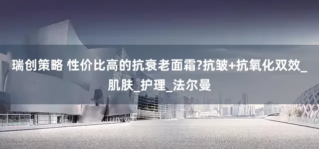 瑞创策略 性价比高的抗衰老面霜?抗皱+抗氧化双效_肌肤_护理_法尔曼