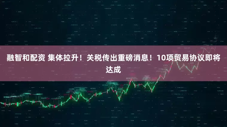 融智和配资 集体拉升！关税传出重磅消息！10项贸易协议即将达成