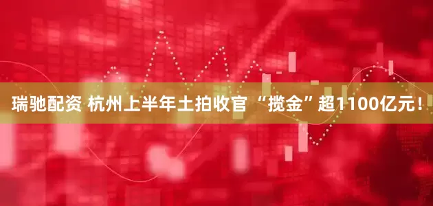 瑞驰配资 杭州上半年土拍收官 “揽金”超1100亿元！