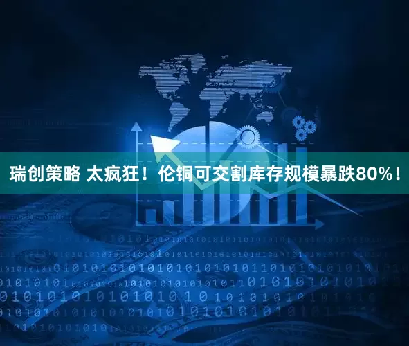瑞创策略 太疯狂！伦铜可交割库存规模暴跌80%！