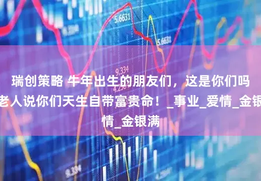瑞创策略 牛年出生的朋友们，这是你们吗？老人说你们天生自带富贵命！_事业_爱情_金银满