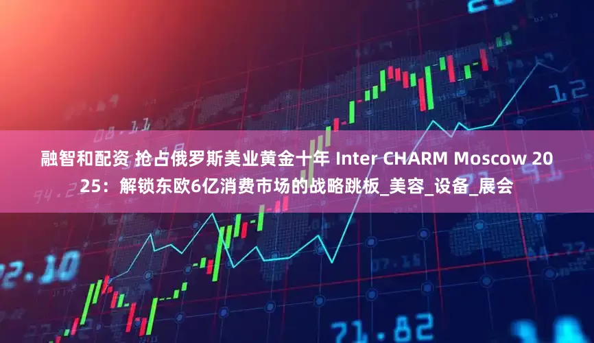 融智和配资 抢占俄罗斯美业黄金十年 Inter CHARM Moscow 2025：解锁东欧6亿消费市场的战略跳板_美容_设备_展会