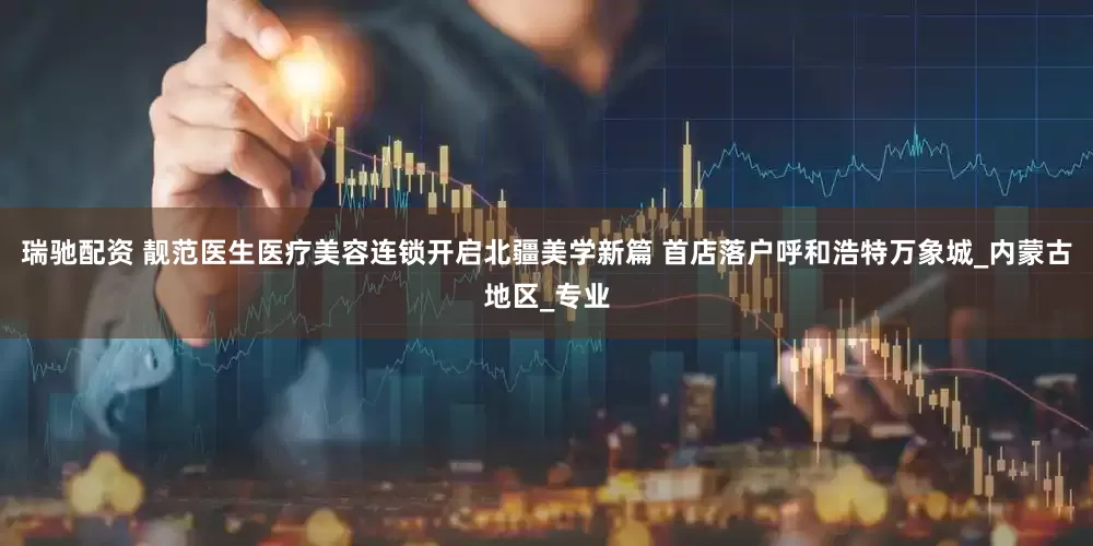 瑞驰配资 靓范医生医疗美容连锁开启北疆美学新篇 首店落户呼和浩特万象城_内蒙古地区_专业