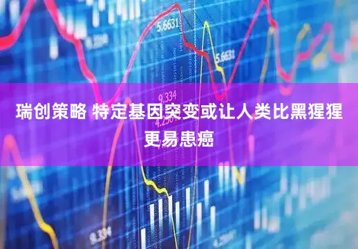瑞创策略 特定基因突变或让人类比黑猩猩更易患癌