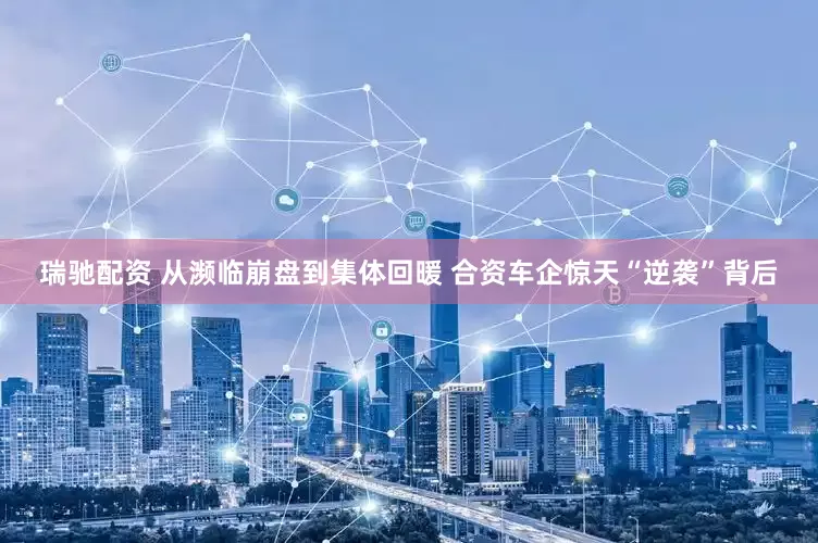 瑞驰配资 从濒临崩盘到集体回暖 合资车企惊天“逆袭”背后