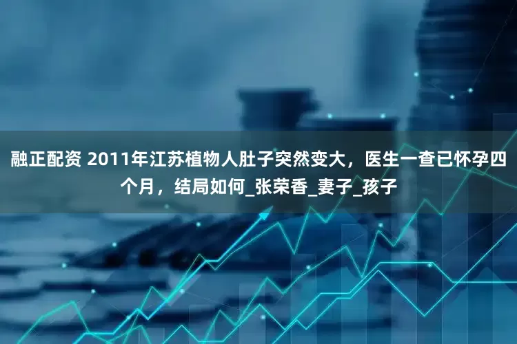 融正配资 2011年江苏植物人肚子突然变大，医生一查已怀孕四个月，结局如何_张荣香_妻子_孩子
