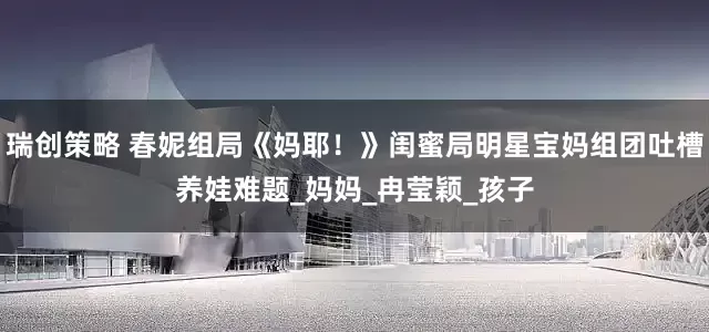 瑞创策略 春妮组局《妈耶！》闺蜜局明星宝妈组团吐槽养娃难题_妈妈_冉莹颖_孩子