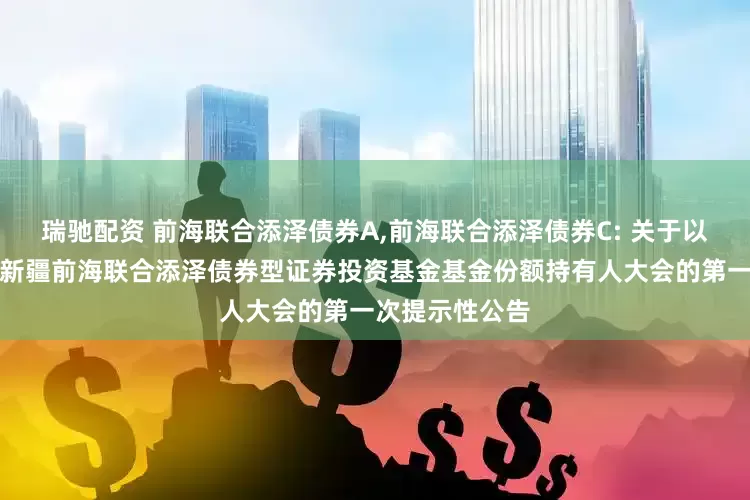 瑞驰配资 前海联合添泽债券A,前海联合添泽债券C: 关于以通讯方式召开新疆前海联合添泽债券型证券投资基金基金份额持有人大会的第一次提示性公告