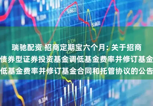 瑞驰配资 招商定期宝六个月: 关于招商定期宝六个月期理财债券型证券投资基金调低基金费率并修订基金合同和托管协议的公告
