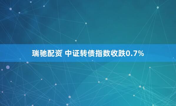 瑞驰配资 中证转债指数收跌0.7%