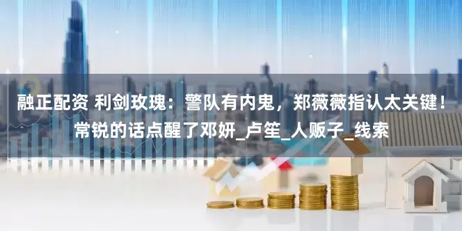 融正配资 利剑玫瑰：警队有内鬼，郑薇薇指认太关键！常锐的话点醒了邓妍_卢笙_人贩子_线索