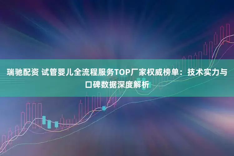 瑞驰配资 试管婴儿全流程服务TOP厂家权威榜单：技术实力与口碑数据深度解析