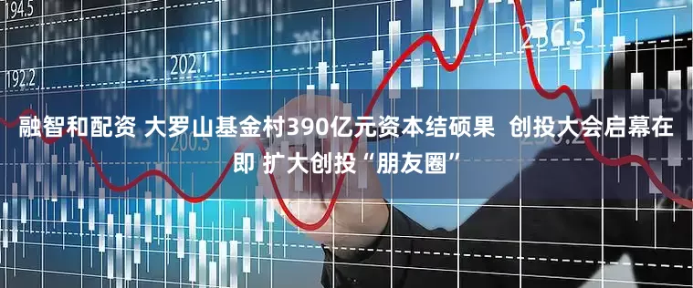 融智和配资 大罗山基金村390亿元资本结硕果  创投大会启幕在即 扩大创投“朋友圈”