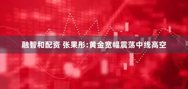 融智和配资 张果彤:黄金宽幅震荡中线高空