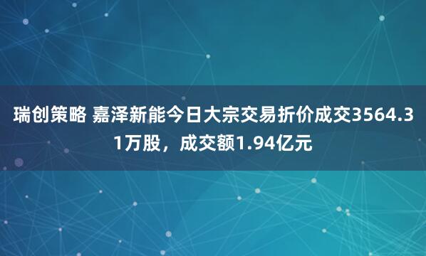 瑞创策略 嘉泽新能今日大宗交易折价成交3564.31万股，成交额1.94亿元