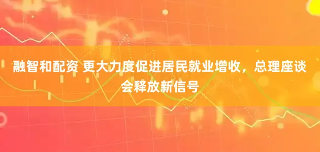 融智和配资 更大力度促进居民就业增收，总理座谈会释放新信号