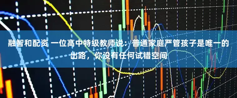 融智和配资 一位高中特级教师说：普通家庭严管孩子是唯一的出路，你没有任何试错空间
