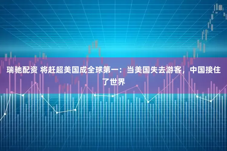 瑞驰配资 将赶超美国成全球第一：当美国失去游客，中国接住了世界